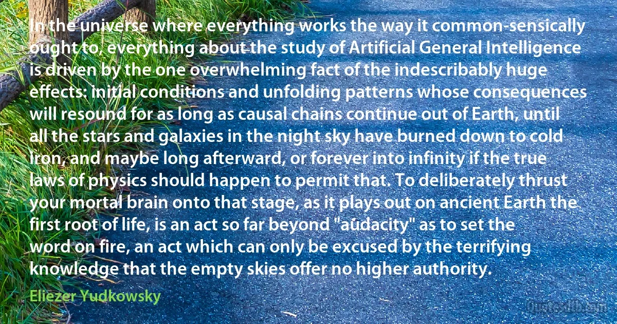 In the universe where everything works the way it common-sensically ought to, everything about the study of Artificial General Intelligence is driven by the one overwhelming fact of the indescribably huge effects: initial conditions and unfolding patterns whose consequences will resound for as long as causal chains continue out of Earth, until all the stars and galaxies in the night sky have burned down to cold iron, and maybe long afterward, or forever into infinity if the true laws of physics should happen to permit that. To deliberately thrust your mortal brain onto that stage, as it plays out on ancient Earth the first root of life, is an act so far beyond "audacity" as to set the word on fire, an act which can only be excused by the terrifying knowledge that the empty skies offer no higher authority. (Eliezer Yudkowsky)