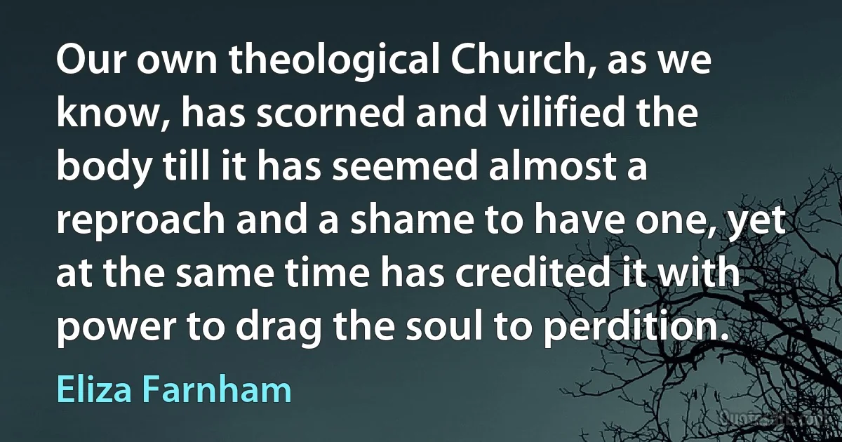 Our own theological Church, as we know, has scorned and vilified the body till it has seemed almost a reproach and a shame to have one, yet at the same time has credited it with power to drag the soul to perdition. (Eliza Farnham)