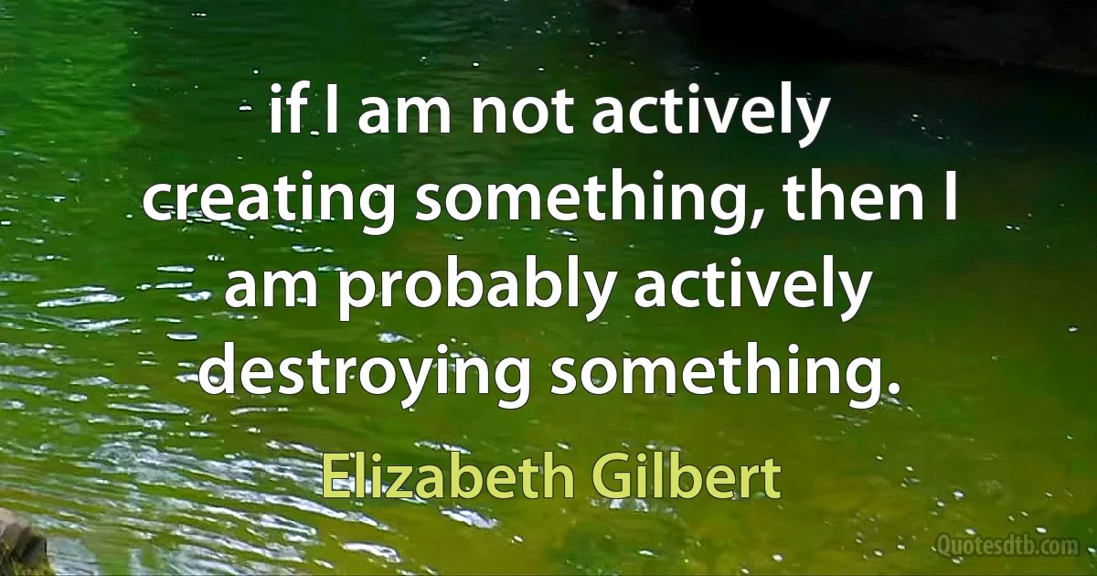 if I am not actively creating something, then I am probably actively destroying something. (Elizabeth Gilbert)