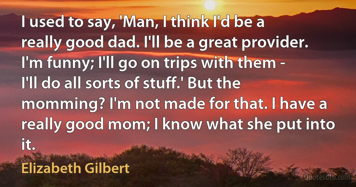 I used to say, 'Man, I think I'd be a really good dad. I'll be a great provider. I'm funny; I'll go on trips with them - I'll do all sorts of stuff.' But the momming? I'm not made for that. I have a really good mom; I know what she put into it. (Elizabeth Gilbert)