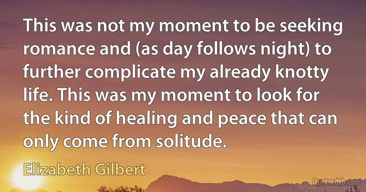 This was not my moment to be seeking romance and (as day follows night) to further complicate my already knotty life. This was my moment to look for the kind of healing and peace that can only come from solitude. (Elizabeth Gilbert)