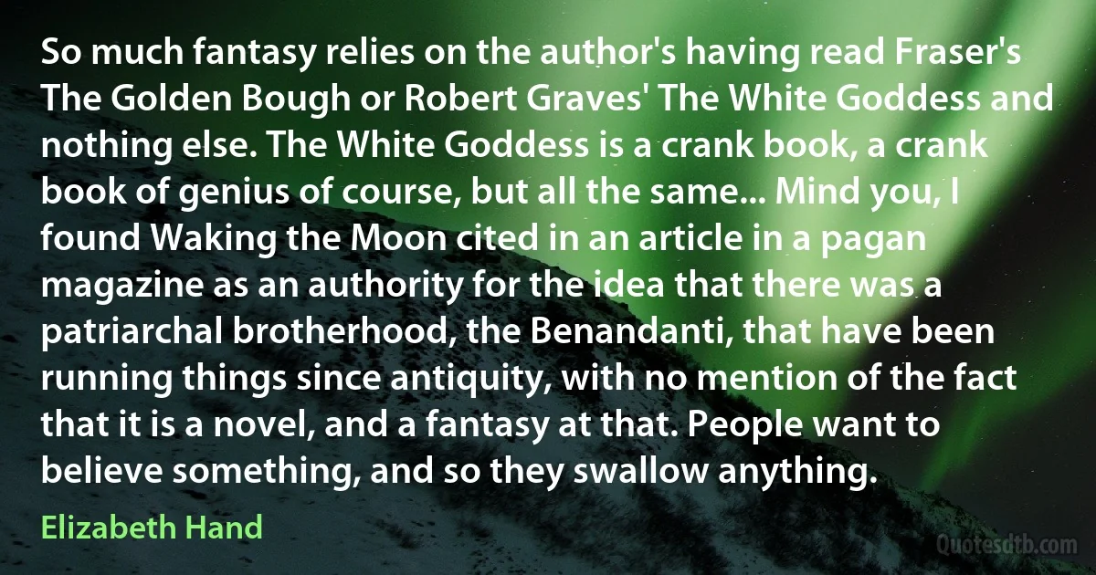 So much fantasy relies on the author's having read Fraser's The Golden Bough or Robert Graves' The White Goddess and nothing else. The White Goddess is a crank book, a crank book of genius of course, but all the same... Mind you, I found Waking the Moon cited in an article in a pagan magazine as an authority for the idea that there was a patriarchal brotherhood, the Benandanti, that have been running things since antiquity, with no mention of the fact that it is a novel, and a fantasy at that. People want to believe something, and so they swallow anything. (Elizabeth Hand)