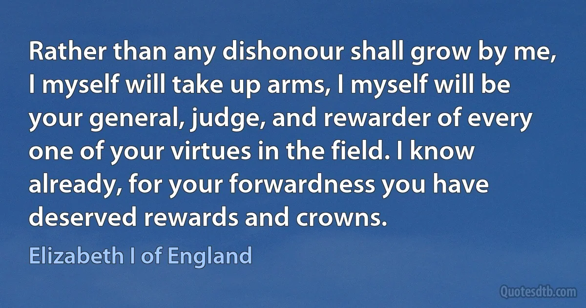 Rather than any dishonour shall grow by me, I myself will take up arms, I myself will be your general, judge, and rewarder of every one of your virtues in the field. I know already, for your forwardness you have deserved rewards and crowns. (Elizabeth I of England)