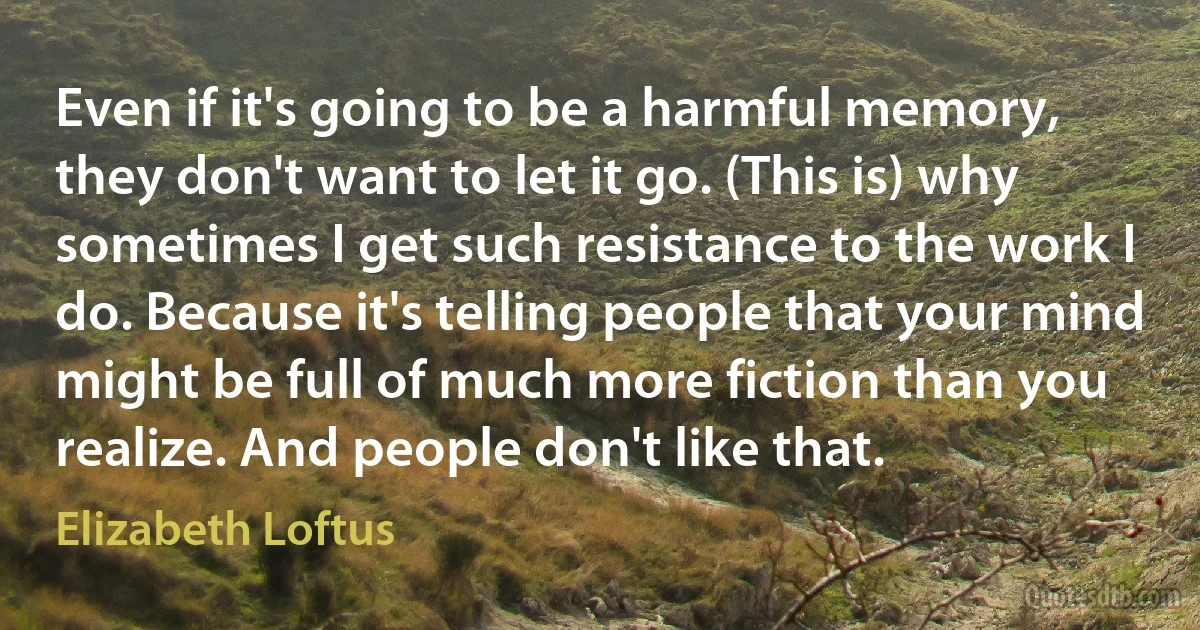 Even if it's going to be a harmful memory, they don't want to let it go. (This is) why sometimes I get such resistance to the work I do. Because it's telling people that your mind might be full of much more fiction than you realize. And people don't like that. (Elizabeth Loftus)