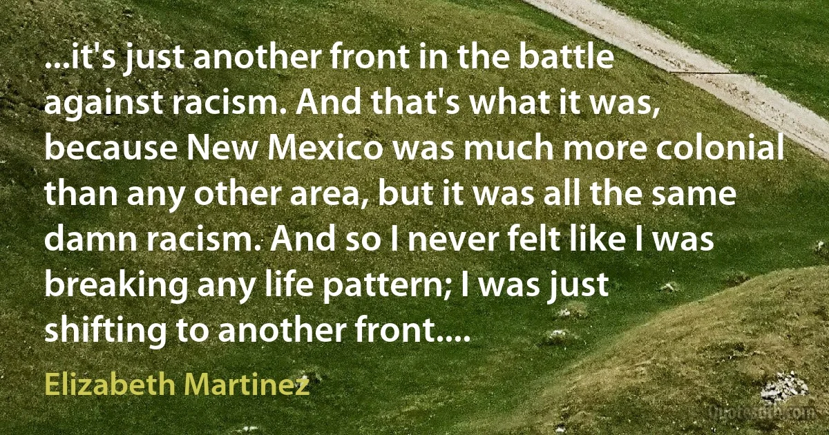 ...it's just another front in the battle against racism. And that's what it was, because New Mexico was much more colonial than any other area, but it was all the same damn racism. And so I never felt like I was breaking any life pattern; I was just shifting to another front.... (Elizabeth Martinez)