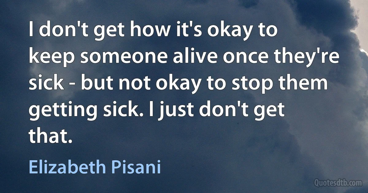 I don't get how it's okay to keep someone alive once they're sick - but not okay to stop them getting sick. I just don't get that. (Elizabeth Pisani)