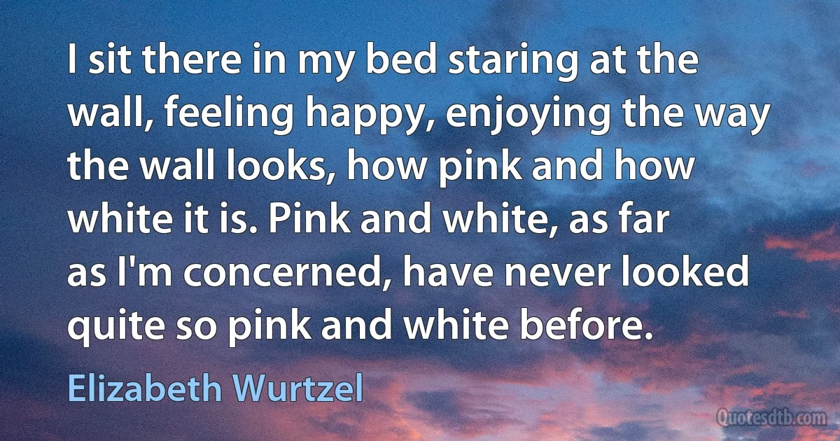 I sit there in my bed staring at the wall, feeling happy, enjoying the way the wall looks, how pink and how white it is. Pink and white, as far as I'm concerned, have never looked quite so pink and white before. (Elizabeth Wurtzel)