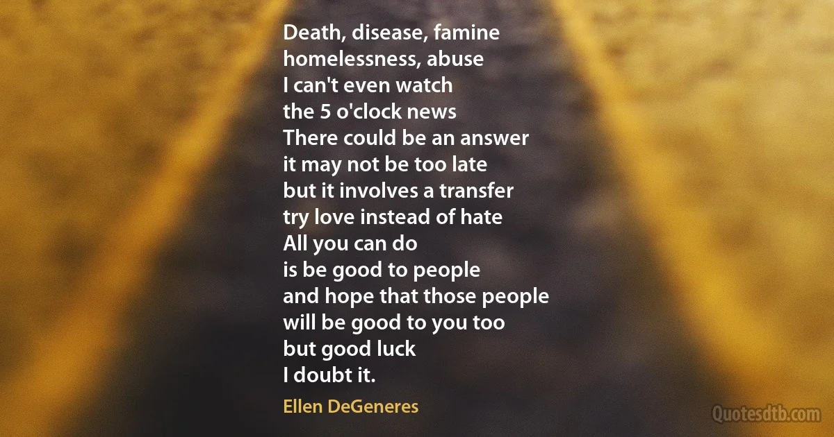 Death, disease, famine
homelessness, abuse
I can't even watch
the 5 o'clock news
There could be an answer
it may not be too late
but it involves a transfer
try love instead of hate
All you can do
is be good to people
and hope that those people
will be good to you too
but good luck
I doubt it. (Ellen DeGeneres)