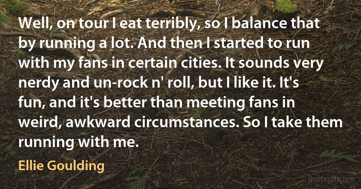 Well, on tour I eat terribly, so I balance that by running a lot. And then I started to run with my fans in certain cities. It sounds very nerdy and un-rock n' roll, but I like it. It's fun, and it's better than meeting fans in weird, awkward circumstances. So I take them running with me. (Ellie Goulding)