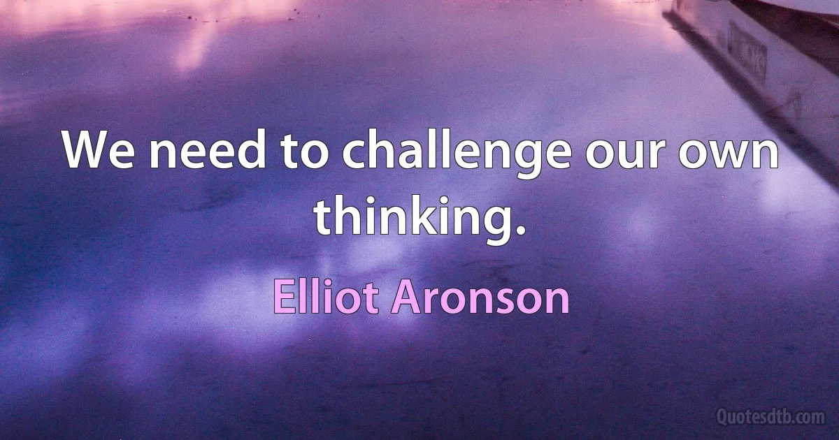 We need to challenge our own thinking. (Elliot Aronson)