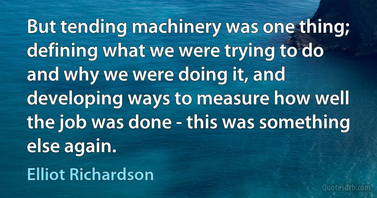 But tending machinery was one thing; defining what we were trying to do and why we were doing it, and developing ways to measure how well the job was done - this was something else again. (Elliot Richardson)