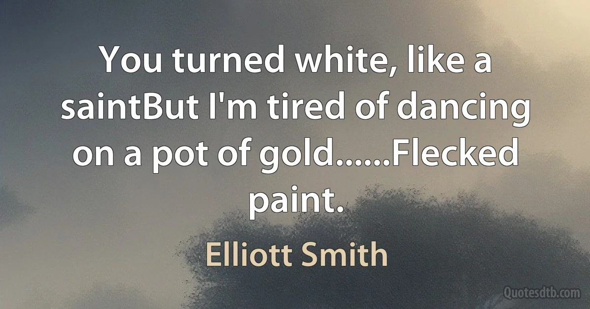 You turned white, like a saintBut I'm tired of dancing on a pot of gold......Flecked paint. (Elliott Smith)