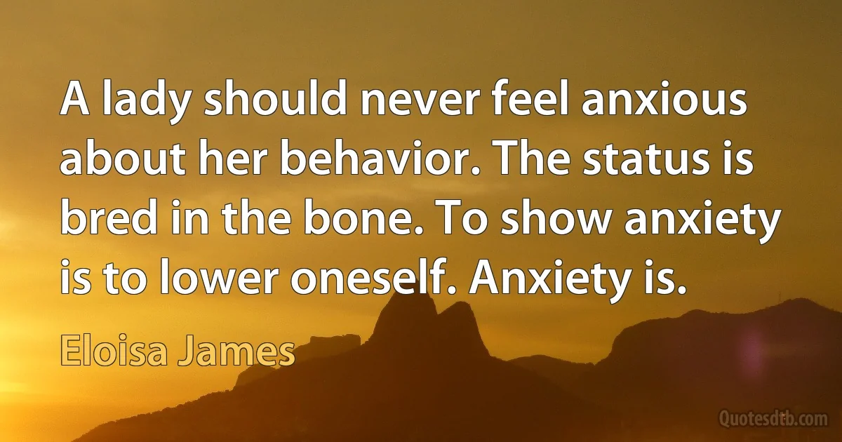 A lady should never feel anxious about her behavior. The status is bred in the bone. To show anxiety is to lower oneself. Anxiety is. (Eloisa James)