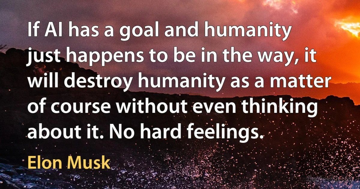 If AI has a goal and humanity just happens to be in the way, it will destroy humanity as a matter of course without even thinking about it. No hard feelings. (Elon Musk)