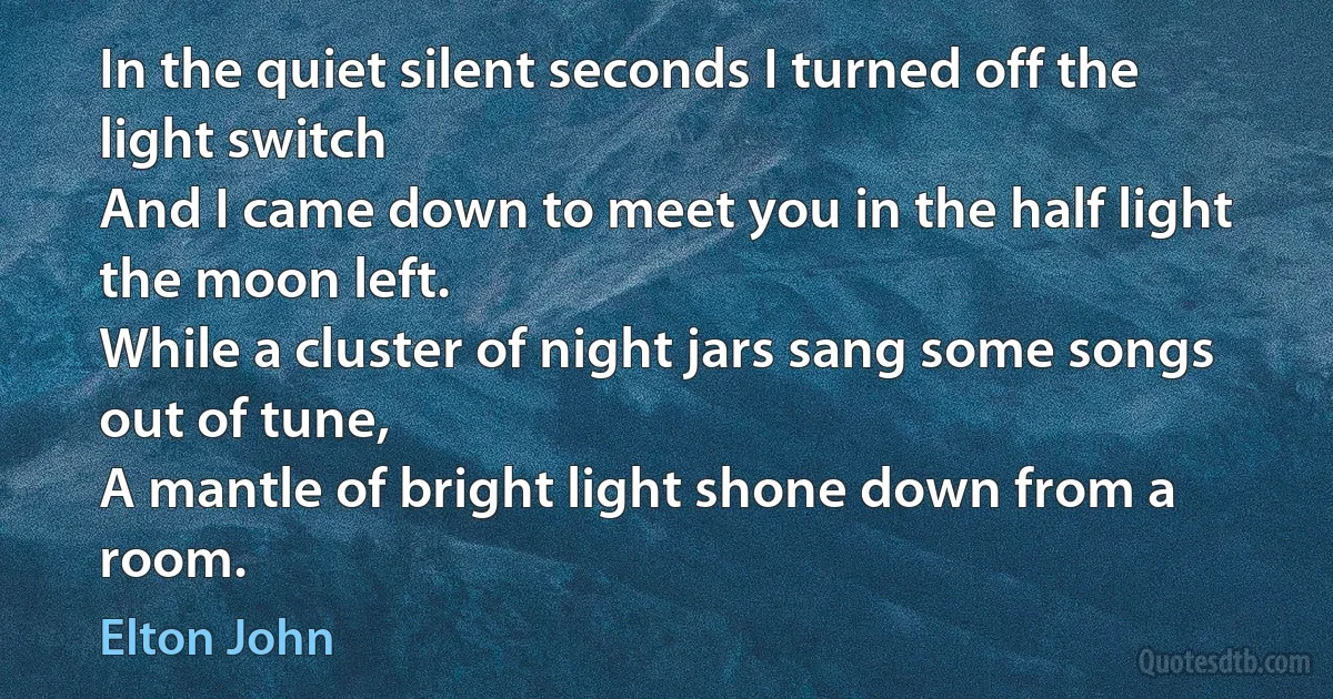 In the quiet silent seconds I turned off the light switch
And I came down to meet you in the half light the moon left.
While a cluster of night jars sang some songs out of tune,
A mantle of bright light shone down from a room. (Elton John)