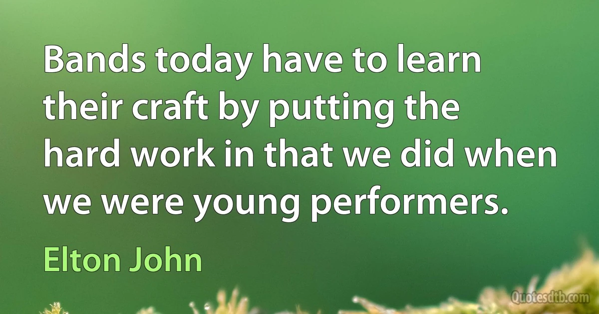 Bands today have to learn their craft by putting the hard work in that we did when we were young performers. (Elton John)