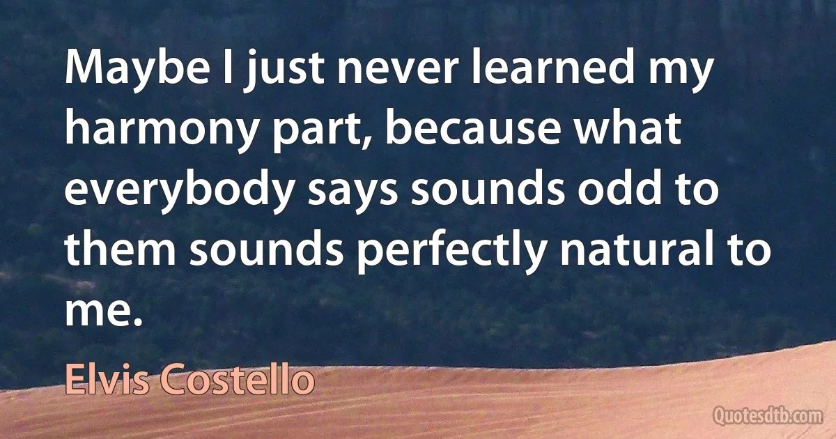 Maybe I just never learned my harmony part, because what everybody says sounds odd to them sounds perfectly natural to me. (Elvis Costello)