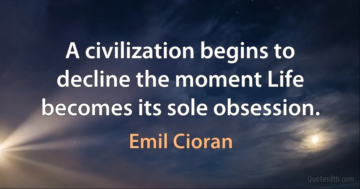 A civilization begins to decline the moment Life becomes its sole obsession. (Emil Cioran)