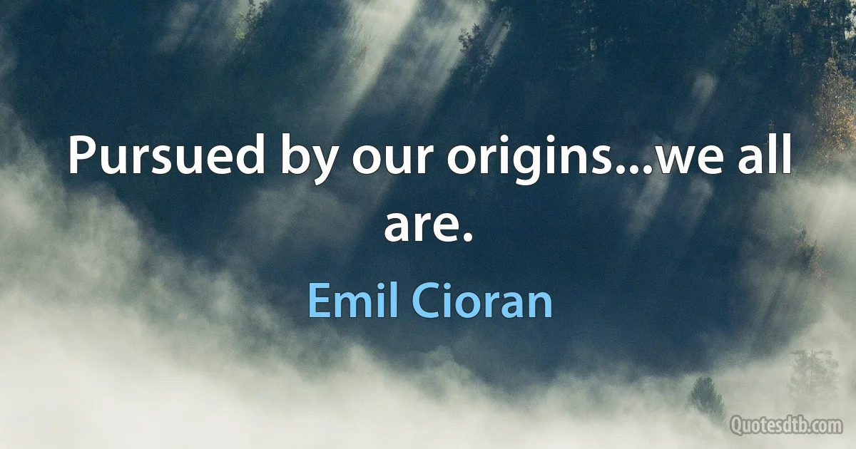 Pursued by our origins...we all are. (Emil Cioran)