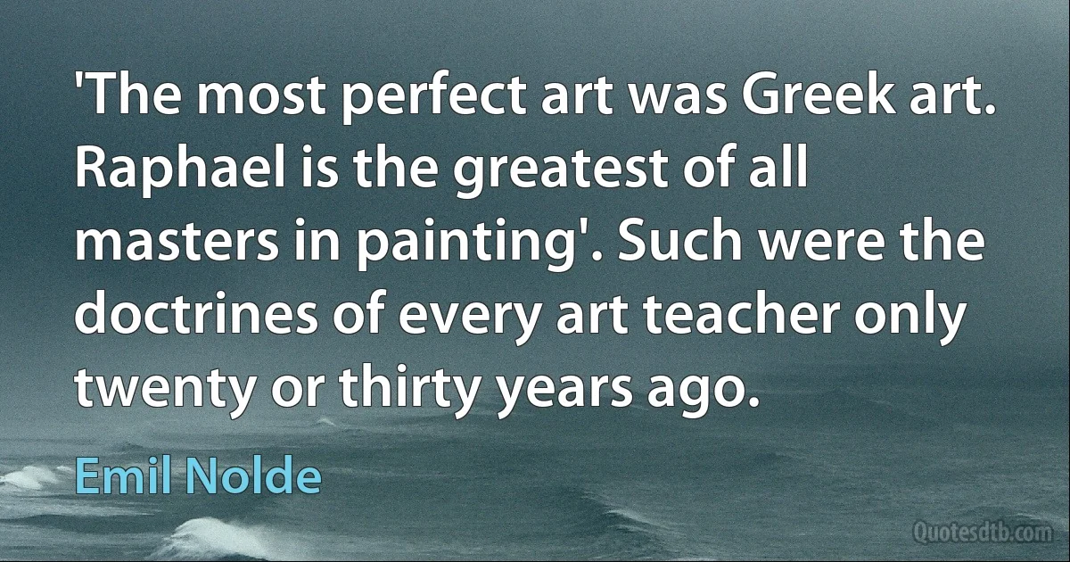 'The most perfect art was Greek art. Raphael is the greatest of all masters in painting'. Such were the doctrines of every art teacher only twenty or thirty years ago. (Emil Nolde)