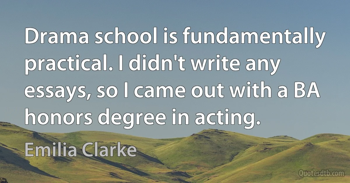 Drama school is fundamentally practical. I didn't write any essays, so I came out with a BA honors degree in acting. (Emilia Clarke)