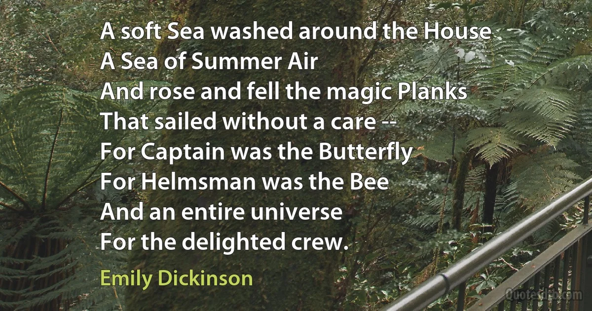 A soft Sea washed around the House
A Sea of Summer Air
And rose and fell the magic Planks
That sailed without a care --
For Captain was the Butterfly
For Helmsman was the Bee
And an entire universe
For the delighted crew. (Emily Dickinson)