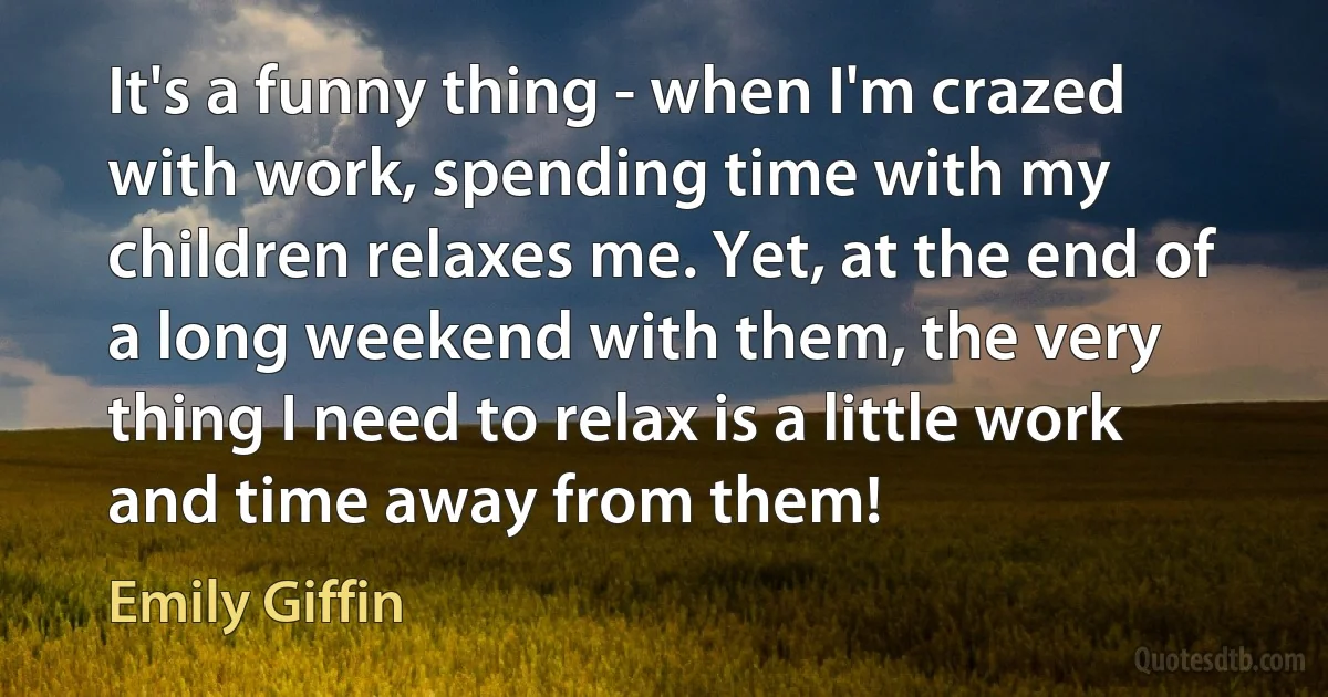 It's a funny thing - when I'm crazed with work, spending time with my children relaxes me. Yet, at the end of a long weekend with them, the very thing I need to relax is a little work and time away from them! (Emily Giffin)