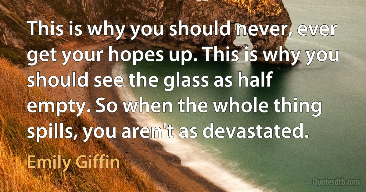 This is why you should never, ever get your hopes up. This is why you should see the glass as half empty. So when the whole thing spills, you aren't as devastated. (Emily Giffin)