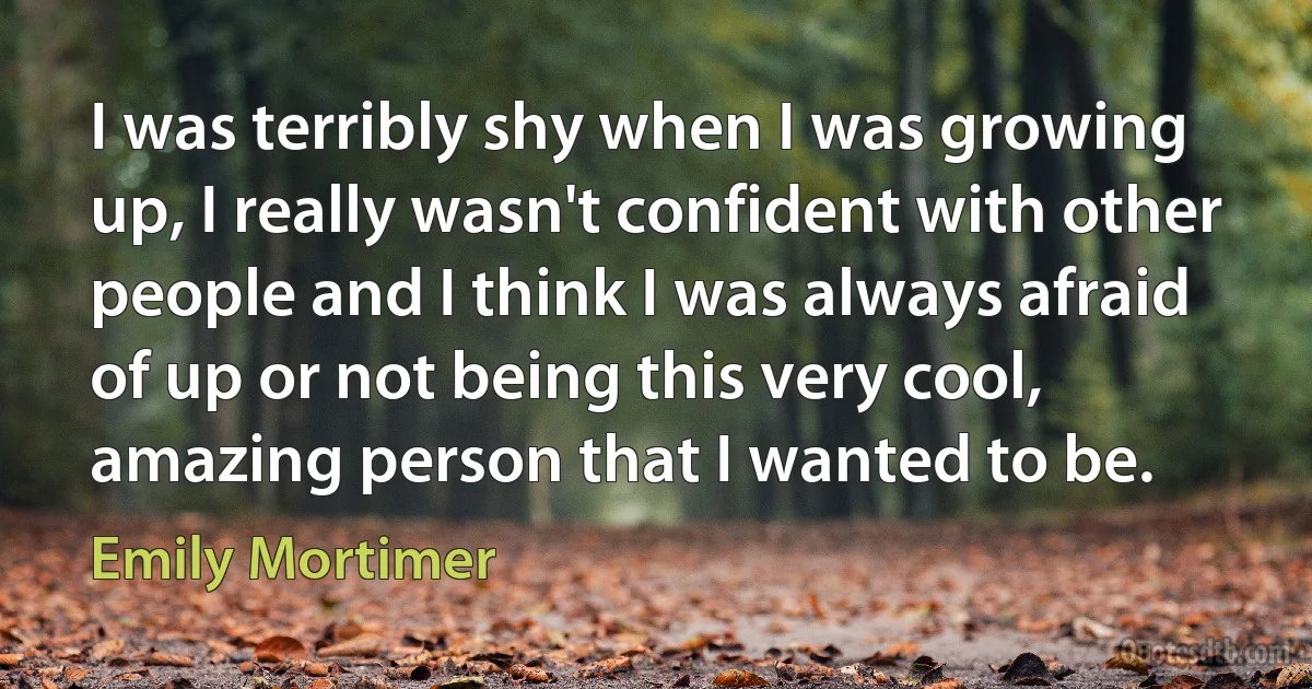 I was terribly shy when I was growing up, I really wasn't confident with other people and I think I was always afraid of up or not being this very cool, amazing person that I wanted to be. (Emily Mortimer)