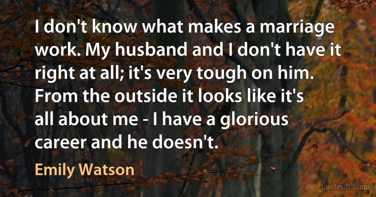 I don't know what makes a marriage work. My husband and I don't have it right at all; it's very tough on him. From the outside it looks like it's all about me - I have a glorious career and he doesn't. (Emily Watson)