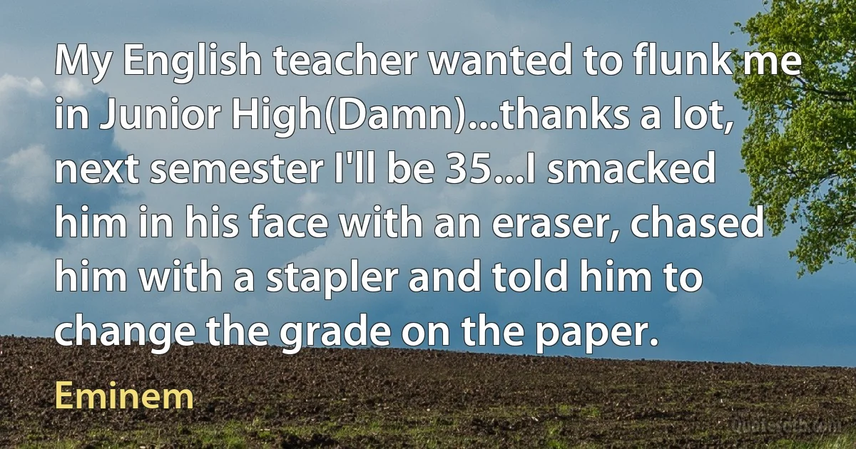 My English teacher wanted to flunk me in Junior High(Damn)...thanks a lot, next semester I'll be 35...I smacked him in his face with an eraser, chased him with a stapler and told him to change the grade on the paper. (Eminem)