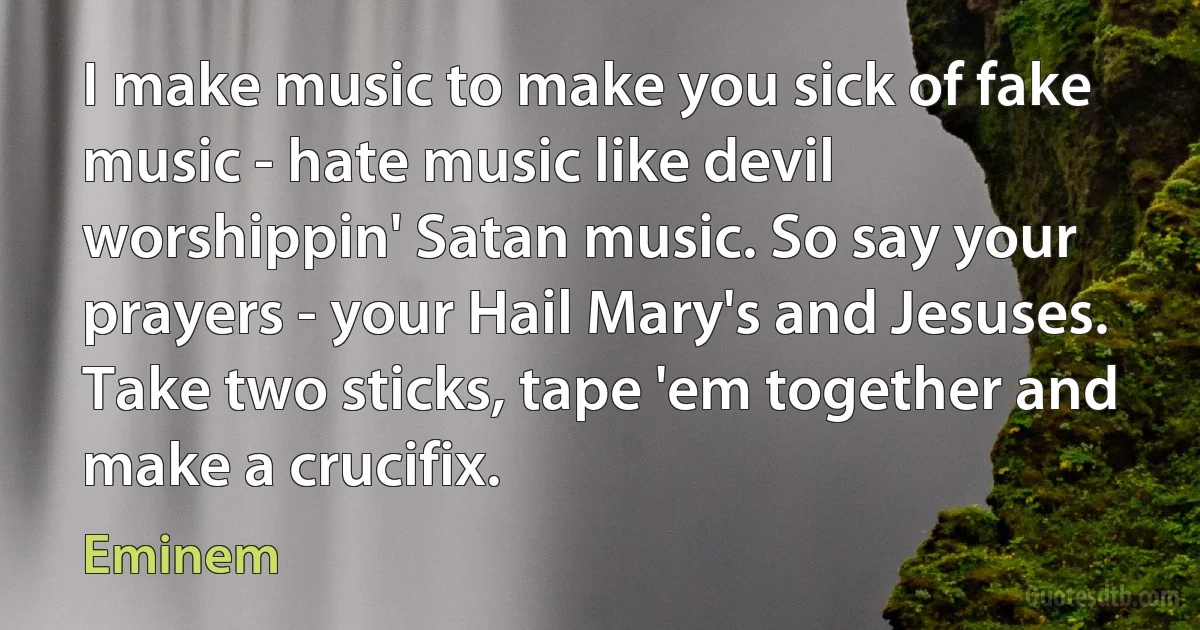 I make music to make you sick of fake music - hate music like devil worshippin' Satan music. So say your prayers - your Hail Mary's and Jesuses. Take two sticks, tape 'em together and make a crucifix. (Eminem)