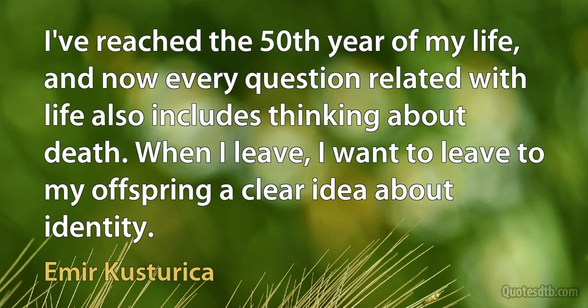 I've reached the 50th year of my life, and now every question related with life also includes thinking about death. When I leave, I want to leave to my offspring a clear idea about identity. (Emir Kusturica)