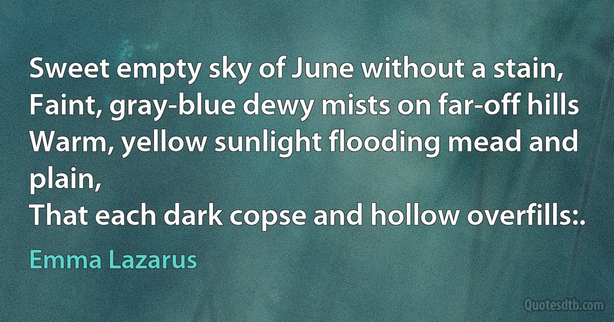 Sweet empty sky of June without a stain,
Faint, gray-blue dewy mists on far-off hills
Warm, yellow sunlight flooding mead and plain,
That each dark copse and hollow overfills:. (Emma Lazarus)