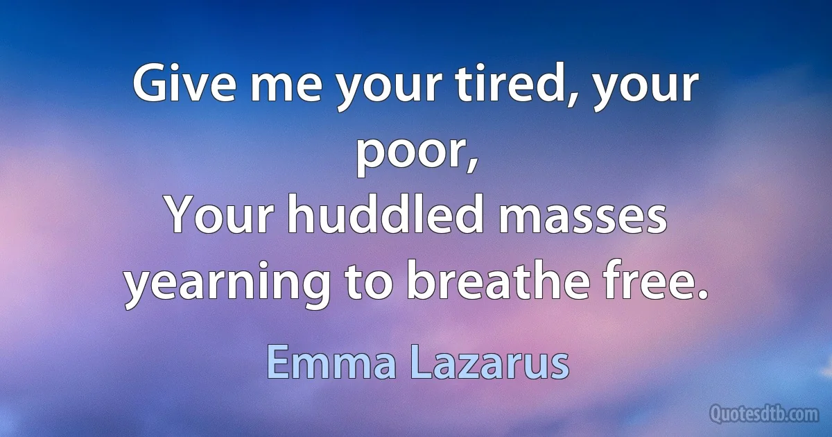 Give me your tired, your poor,
Your huddled masses yearning to breathe free. (Emma Lazarus)