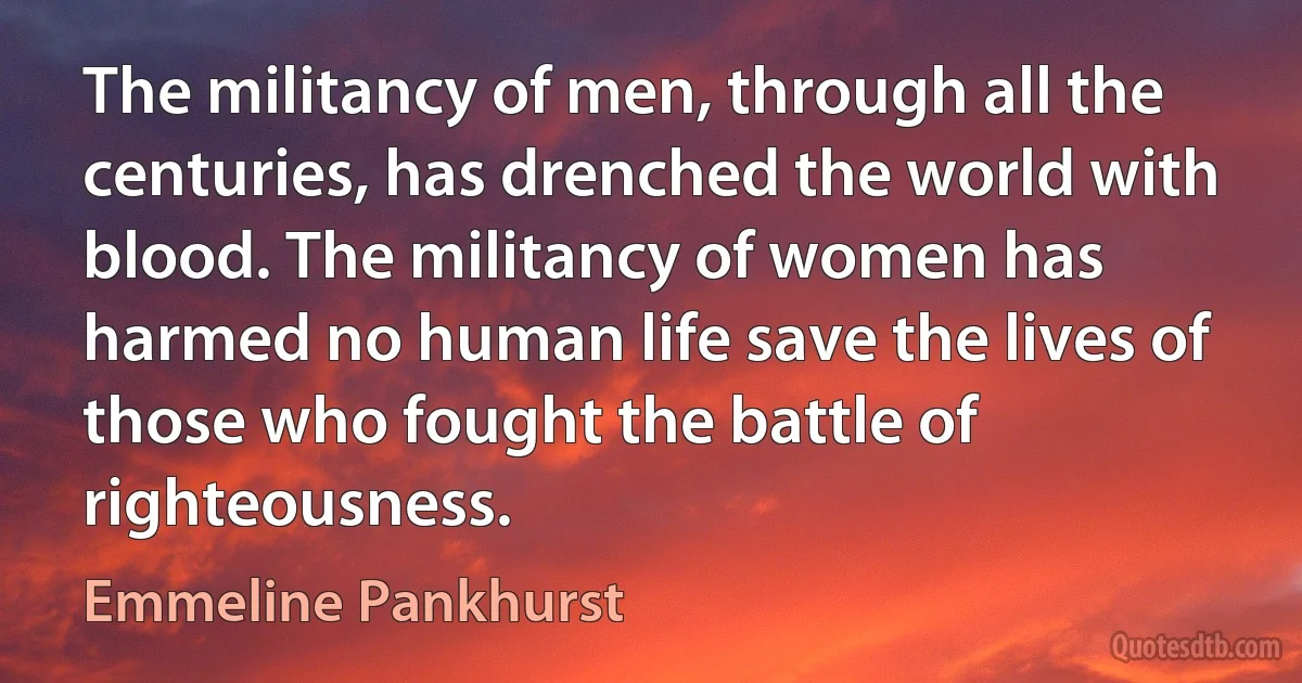 The militancy of men, through all the centuries, has drenched the world with blood. The militancy of women has harmed no human life save the lives of those who fought the battle of righteousness. (Emmeline Pankhurst)