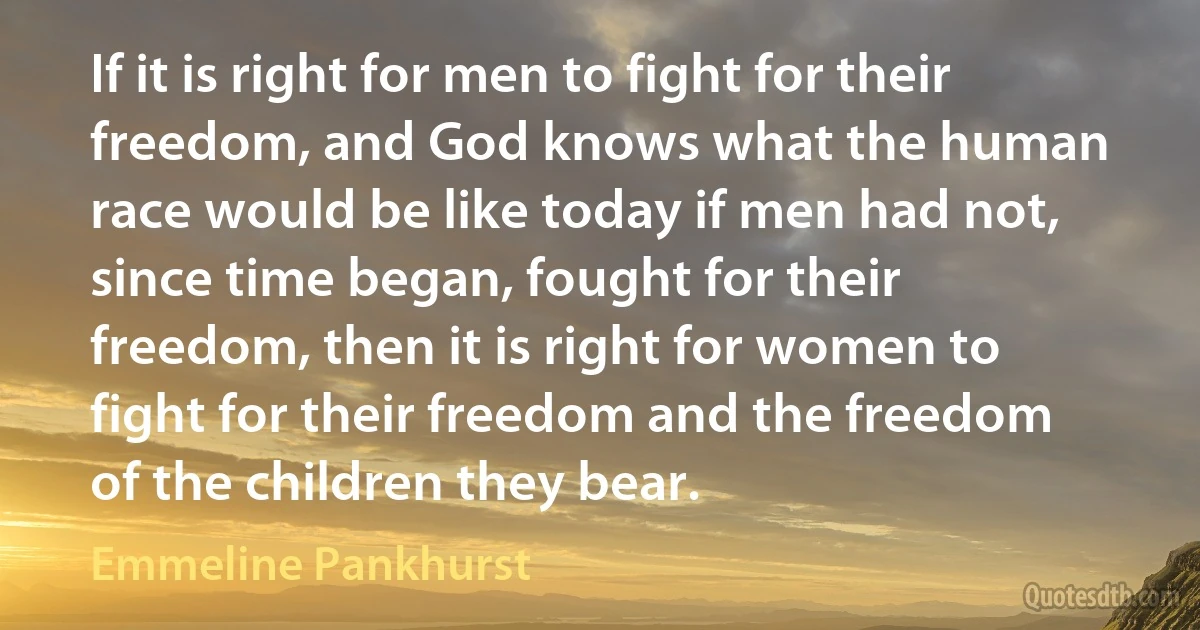 If it is right for men to fight for their freedom, and God knows what the human race would be like today if men had not, since time began, fought for their freedom, then it is right for women to fight for their freedom and the freedom of the children they bear. (Emmeline Pankhurst)