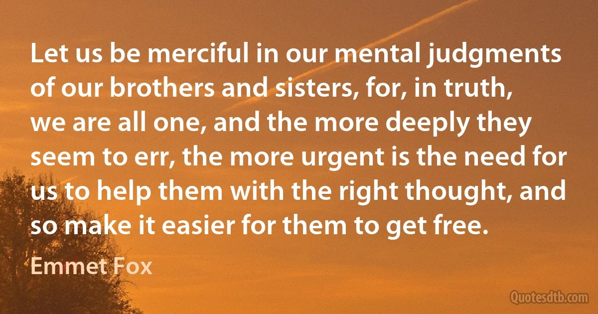 Let us be merciful in our mental judgments of our brothers and sisters, for, in truth, we are all one, and the more deeply they seem to err, the more urgent is the need for us to help them with the right thought, and so make it easier for them to get free. (Emmet Fox)