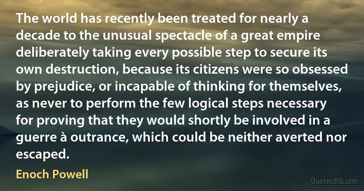 The world has recently been treated for nearly a decade to the unusual spectacle of a great empire deliberately taking every possible step to secure its own destruction, because its citizens were so obsessed by prejudice, or incapable of thinking for themselves, as never to perform the few logical steps necessary for proving that they would shortly be involved in a guerre à outrance, which could be neither averted nor escaped. (Enoch Powell)