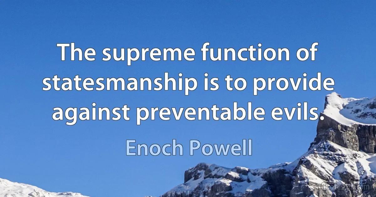 The supreme function of statesmanship is to provide against preventable evils. (Enoch Powell)