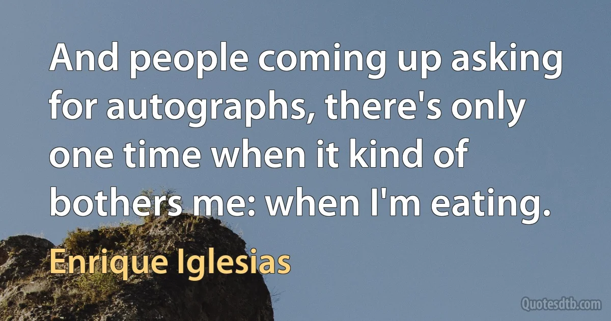 And people coming up asking for autographs, there's only one time when it kind of bothers me: when I'm eating. (Enrique Iglesias)