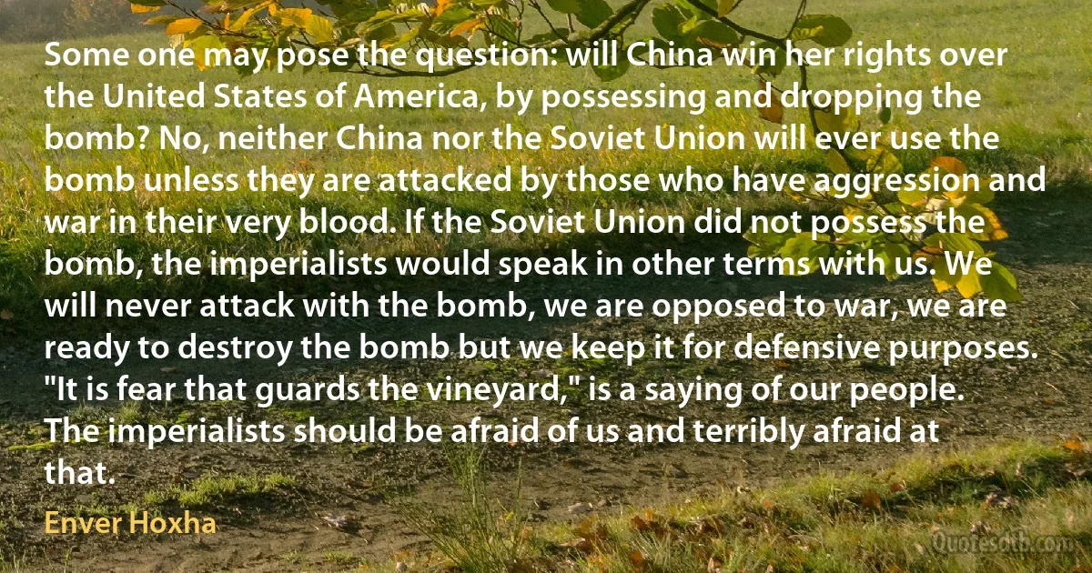 Some one may pose the question: will China win her rights over the United States of America, by possessing and dropping the bomb? No, neither China nor the Soviet Union will ever use the bomb unless they are attacked by those who have aggression and war in their very blood. If the Soviet Union did not possess the bomb, the imperialists would speak in other terms with us. We will never attack with the bomb, we are opposed to war, we are ready to destroy the bomb but we keep it for defensive purposes. "It is fear that guards the vineyard," is a saying of our people. The imperialists should be afraid of us and terribly afraid at that. (Enver Hoxha)