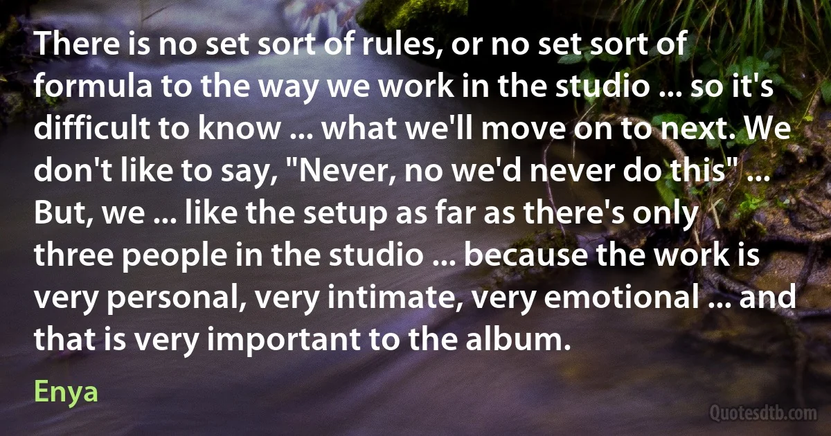 There is no set sort of rules, or no set sort of formula to the way we work in the studio ... so it's difficult to know ... what we'll move on to next. We don't like to say, "Never, no we'd never do this" ... But, we ... like the setup as far as there's only three people in the studio ... because the work is very personal, very intimate, very emotional ... and that is very important to the album. (Enya)