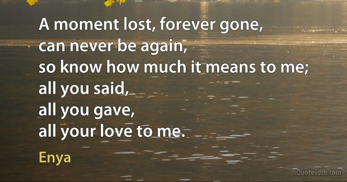 A moment lost, forever gone,
can never be again,
so know how much it means to me;
all you said,
all you gave,
all your love to me. (Enya)