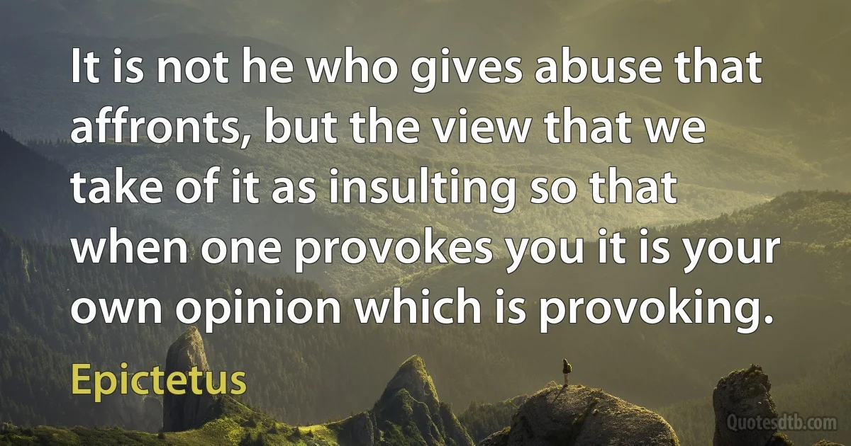 It is not he who gives abuse that affronts, but the view that we take of it as insulting so that when one provokes you it is your own opinion which is provoking. (Epictetus)