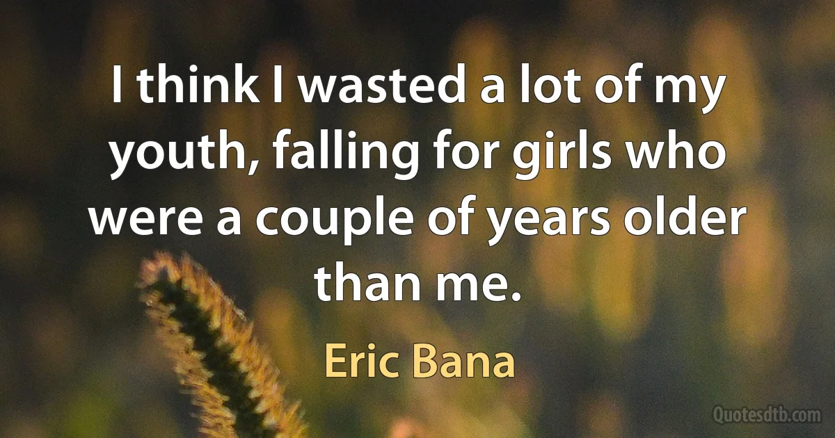 I think I wasted a lot of my youth, falling for girls who were a couple of years older than me. (Eric Bana)