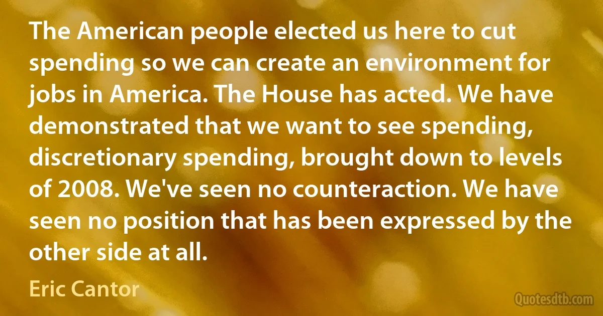 The American people elected us here to cut spending so we can create an environment for jobs in America. The House has acted. We have demonstrated that we want to see spending, discretionary spending, brought down to levels of 2008. We've seen no counteraction. We have seen no position that has been expressed by the other side at all. (Eric Cantor)