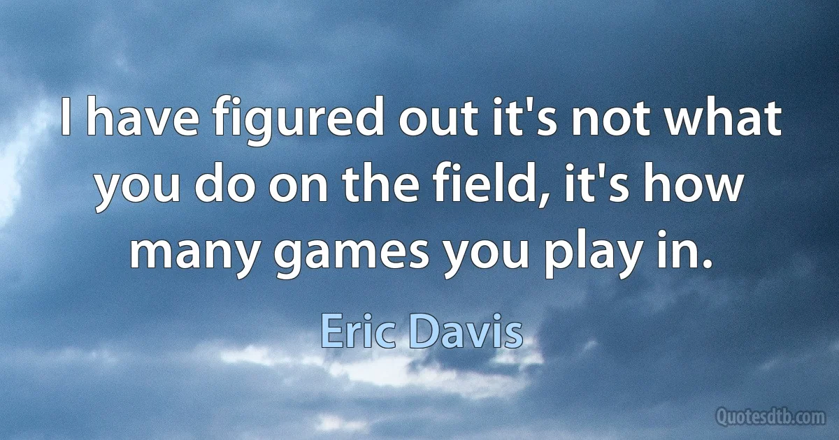 I have figured out it's not what you do on the field, it's how many games you play in. (Eric Davis)