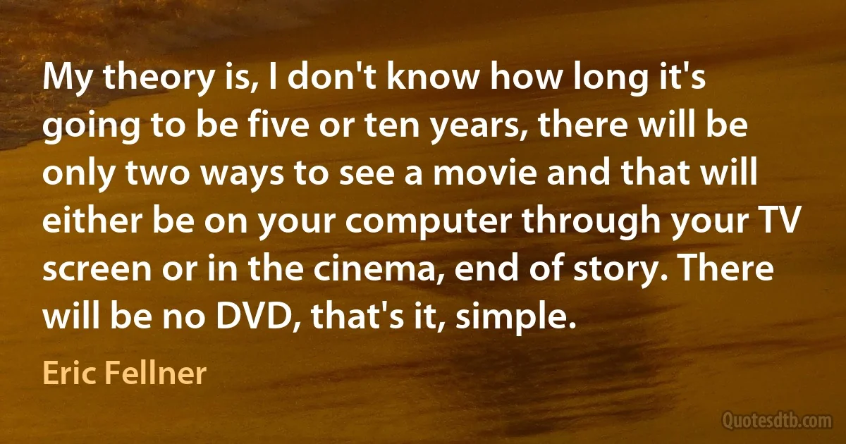 My theory is, I don't know how long it's going to be five or ten years, there will be only two ways to see a movie and that will either be on your computer through your TV screen or in the cinema, end of story. There will be no DVD, that's it, simple. (Eric Fellner)