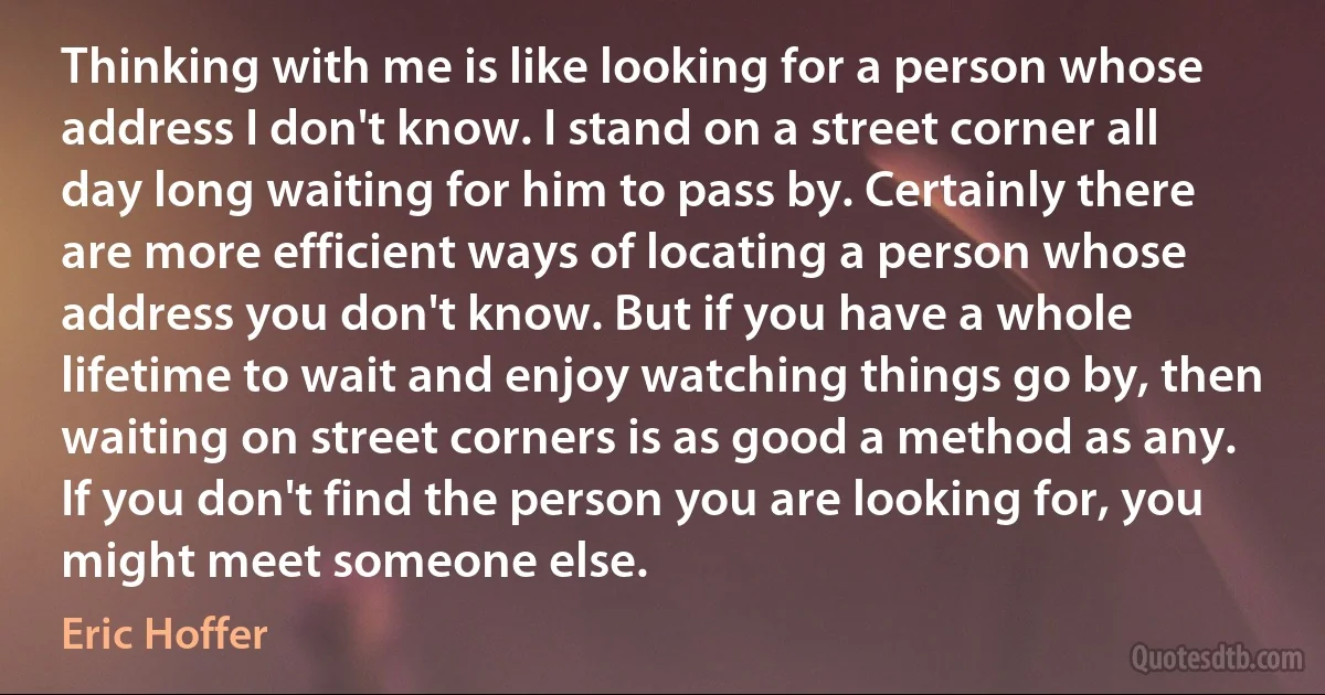 Thinking with me is like looking for a person whose address I don't know. I stand on a street corner all day long waiting for him to pass by. Certainly there are more efficient ways of locating a person whose address you don't know. But if you have a whole lifetime to wait and enjoy watching things go by, then waiting on street corners is as good a method as any. If you don't find the person you are looking for, you might meet someone else. (Eric Hoffer)